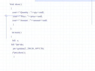 POINTER TO CLASS We know that pointer is a variable that holds the address of another data variable. The variable  may be of any data type  i.e., int ,float or double .we can also define pointer to class.here starting address of the member variables can be accessed.such type of pointer is called as class pointer.Example :                   class book                {                     char  name[10];                     char  author[10];                     int  pages;                    };       a)   class  book   *ptr;        This is *ptr is pointer to the class book. Here both                                                                                or                        statements are  valid.       a)    struct  book *ptr;      The syntax for using pointer with member is given below :       1)   ptr->name     2)  ptr->author     3)   ptr->pagesBy executing these three statements, starting address of each member can be estimated.