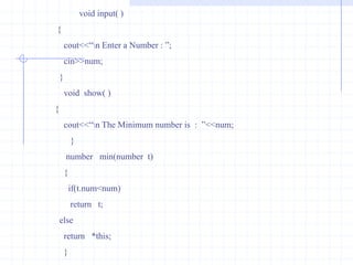 Pointer to objectLike  variables,objects also have an address. A pointer can point to specified object.Example :             #include<iostream.h>                              class   bill                             {                                  int  qty;                                 float  price,amount;                                  public :                             void  getdata(int  a,float  b,float  c )                              {                                    qty=a;                                    price= b;                                     amount=c;                                    }
