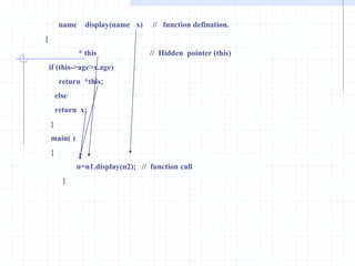This pointerThe objects are used to invoke the non-static member functions of the class.For example: if p is an object of class p and get( ) is a member function of p, the statement of p.get( ) is used to call function. The statement p.get( ) operates on p. In the same way if ptr is is a pointer to p object,the function called ptr->get() operates on *ptr.                     How does the member function get( ) understand which p it is functioning on? in C++ compiler provides get( ) with a pointer  to p called this. The pointer this is transferred as an unseen parameter in all calls to non-static member functions.The keyword this is a local variable that is always present in the body of any non-static member function.                The keyword this does not need to be declared . The pointer is rarely to explicitly in a function definition. It is used implicitly within the function for member references. For example  if p.get(k) is called  where k is a member of  p, the  keyword  this  is  set  to  &p  and k is set to this->k which is equivalent to p. Example :   #include<iostream.h>                      class number                    {                     int  num;                       public: