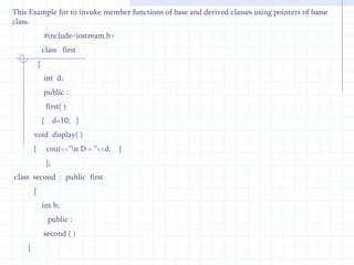 Class   second :  public first          //  derived class    {         int  k;       public :    virtual  void display( )          //  member function of derived class   {     ------------------             }     };In the above example base and derived classes have the same member function display( ) preceded by the keyword virtual. The various forms of virtual functions in base and derived classes are dynamically bound.The references are detected from the base class. All functions in derived classes are believed as virtual,supposing they match the base class function exactly in number and types of parameters sent. If there is no match between these functions,they will be assumed as overloaded functions. The virtual function is declared virtual, the system will use dynamic (late) binding which is carried out at run time other wise compile time binding is used. 