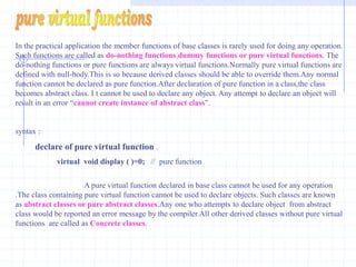 VIRTUAL FUNCTIONSVirtual functions of base classes must be redefined in the derived classes.The programmer can define a virtual function in a base class and can use the same function name in any derived class.even if  the number and type of arguments are matching.The matching function overrides the base class function of same name.virtual functions can only be member functions.      int base :: get(int)  and  int derived :: get(int)  even when they are not virtual.               The base class version is a available to derived class objects  via  scope override.if they are virtual only the function associated with the actual type of objects is available.  Rules For Virtual FunctionsThe virtual functions should not be static and must be  member of a class.A virtual function may be declared as friend for another class. Object pointer can access virtual functions.Constructors cannot be declared as virtual,but destructors can be declared as virtual.The virtual is declared in a public section of the class.It is also possible to define the virtual function outside the class.in  such a case the declaration is done inside the class and definition is done outside the class. The virtual keyword is used in the declaration and not in function declarator. It is also possible to return a value from virtual function like other functions.The prototype of virtual functions in base and derived classes should be exactly the same.in case of mismatch,the compiler neglects the virtual  function mechanism and treats them as overloaded functions.Arithmetic operation cannot be used with base class pointer. 