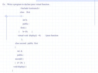 8) If a base class contains virtual function and if the same function is not redefined in the derived classes in that case the base class function is invoked.9) The operator keyword used for operator overloading also supports virtual mechanism.  Example :   #include<iostream.h>                     class  first                  {                      int  b;                    public :                    first( )                   {  b=10;    }              virtual   void  display()               {                  cout<<“\n  b=”<<b;                      }                };        class   second : public first          {
