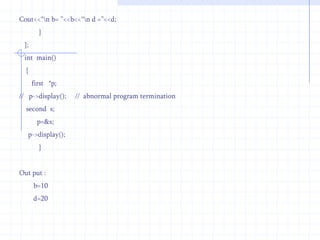 Int  d;  public :     second( )   {    d=20;   }   void display()   {   cout<<“\n D = ”<<d;      }};    int  main( )  {    first   f,*p;   second  s;   p=&f;   p->display();   p=&s;  p->display();  }