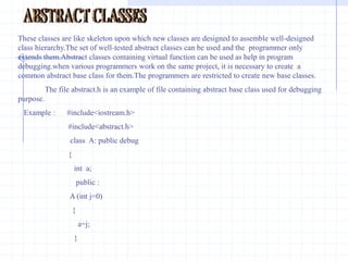 pure virtual functions                                                                                                                                                                                                                         In the practical application the member functions of base classes is rarely used for doing any operation. Such functions are called as do-nothing functions,dummy functions or pure virtual functions. The do-nothing functions or pure functions are always virtual functions.Normally pure virtual functions are defined with null-body.This is so because derived classes should be able to override them.Any normal function cannot be declared as pure function.After declaration of pure function in a class,the class becomes abstract class. I t cannot be used to declare any object. Any attempt to declare an object will  result in an error “cannot create instance of abstract class”.  syntax :declare of pure virtual function .virtual  void display ( )=0;   //  pure function                                   A pure virtual function declared in base class cannot be used for any operation .The class containing pure virtual function cannot be used to declare objects. Such classes are known as abstract classes or pure abstract classes.Any one who attempts to declare object  from abstract class would be reported an error message by the compiler.All other derived classes without pure virtual functions  are called as Concrete classes.    