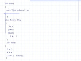 Ex :  Write a program to declare pure virtual function .                                 #include<iostream.h>                                class    first                                  {                                     int b;                                     public :                                 first( )                             {      b=10;       }                            virtual void  display()  =0;        //pure function                                  };                       class second : public  first                      {                           int  d;                           public :                       second( )                      {   d= 20;  }                    void display( )                 {