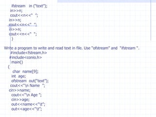 Applications with files                  Stream is a sequence of bytes or character which  we input or output from console devices. cout for monitor,  cin for keyboard.                 The input /output of memory variables  are  resident  in  the  memory until we exit from the program.File Stream:   The file-stream objects redirects  the  o/p or  i/p  from disk files. Once the input information of variables is stored in a file  we can recall the data from the file when ever we want. Because file is a logically entity the informati0n is saved in secondary memory(disk).File stream classes : C++ provides predefined file  stream classes to work with files. These Classes are predefined in  “ #include<fstream.h> “.  The predefined  stream classes  are : of stream :   This stream object helps us to create a new files and writes the data into the  file. If the file is already existed it is overwrites.If stream  :   This is to open an existing file and reads the data from the file.     