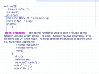 F-stream:  It is combined properties of  of stream or if stream  and extended withother i/o flags.IFSTREAM :  This class is derived from fstreambase and Istream  by multiple inheritance. It can access the member functions such as get(),getline(),seekg(),tellg() and read().It allows input operations and provides open() function  with default input mode.OFSTREAM : This class is derived from fstreambase and Ostream  by multiple inheritance. It can access the member functions such as put(),seekp(),tellp() and write().It allows output operations and provides  member function open() function  with default output mode.STEPS OF FILE  OPERATIONS :  1) File name . 2) Opening file. 3) Reading or writing the file (File processing) 4) Detecting Errors. 5) Closing the files.