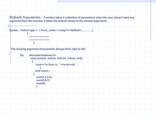Function Definition :The first line is called function declarator and is followed by function body. The block of statements followed declarator is called as function definition. The declarator and function prototype declaration should match each other. The function body is enclosed with curly braces. The function can be defined anywhere. Function call : A function is a latent body.it gets activated only when a call to function is invoked.A function must be called by its name.Actual & Formal Arguments :The argument declared in caller function and given in the function call are called as actual arguments. The arguments declared in the function declarator are known as formal arguments.Void main( )  {              x=sum ( y , z );     }     float sum( float j,float k)           {              return (j+k);               }Actual argumentFormal ArgumentThe return Statement :  The return Statement is used to return value to the caller function.The returns statement returns only one value at a time.      syntax:                     return (var_name);                              (or)                        return var_name; 