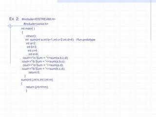 Example :                   #include<iostream.h>                   #include<conio.h>                       int main()                         {                             clrscr();                               float sum(int , float );   //fun prototype                                 int  a=20;                                  float s,b=2.4;                                    s=sum(a,b);                                    cout<<“Sum =”<<s;                                       return 0;                                   }                              float sum(int x,float y)                                  {                                     return (x+y);                                     }  Ex 2: #include<Iostream.h>                #include<conio.h>                     void main()                      {                         clrscr();                           void show(void);                             show();                            }                             void show()                           {                           cout<<“\n It is show function : ”;                           }Passing Arguments :The main objective of passing argument to function is message passing. The message passing is also known as communication between two functions i.e.., between caller and callee functions.      a) Call by value  (pass by value).      b) Call by reference (pas by reference).1) Pass by value :value of actual argument is passed to the  formal function argument and operation is done on the formal arguments. Any change in the formal argument does not effect the actual argument because formal arguments are photocopy  of actual arguments. Hence when function is called by call by value method. 2) Pass by reference :C passes arguments by value and address.C++ it is pass arguments b y value ,address and  reference . C++ reference types,declared with & operator are nearly identical but not exactly same to pointer types.They declare aliases for object varibles and allow the programmer to pass arguments by reference to functions.The declarator( &) can be used to declare reference outside functions.