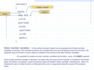 Object :objects are primary run- time entities in an object-oriented programming.Class :A class is grouping of objects having identical properties , common, behavior , and shared relationship.Method :An operation required for an  object or entity or entity  when coded in a class is called a method.Syntax  for class :      class <name of the class>       {           <Access specifier > :                              Data members;                              -------------------               <Access specifier > :                             Member Function;                     };The Object can declare as :                            [object name] [operator]  [member name]Ex :    a . show();Access Specifier :  it is used to provide the data hiding from other parts of the programm. In C++ there are 3 types of specifier.     1) private.     2) protected.     3)  public .Private: This specifier is used for only with in the class accessing .i.e.., data members & member function’s are Should be a private type. It is accessing only that class.it not acesspected out of the class. And also the main function cannot access the private type.
