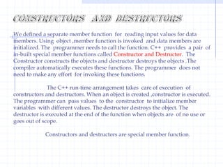 void main( ){   clrscr();    class  XYZ   x;     x.a=10;    cout<<endl;     x.b=20;      cout<<endl;      x.c=30;      getch( );}Class nameobjectclassStatic member variables :  In the earlier that each object has its separate set of data member variables in memory. The member functions are created only once and all objects share the functions. No separate copy of function of each object is created in the memory like data member variables.                          It is possible to create common member variables like function  using  the static keyword. Once a data member variable is declared  as static,only one copy of that member is created for the whole class.The static is a keyword  used to preserve value of variable. When variable is declared as  static it is initialized to zero. A static function or data element is only  recognized inside the scope of the present class.    