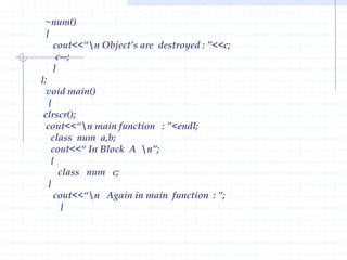 Characteristics of Constructor :Constructor has the same name as that of the class it belongs.Constructor is executed when an object is declared.Constructors have neither return value nor void.Though constructors are executed implicitly, they  can be invoked explicitly.Constructor can have default and can be overloaded.The constructor without arguments is called as default Constructor.Example  :                       #include< iostream.h >                        class num                       {                           private :                              int a,b,c;                                public :                                   num();// declaration of constructor                                void show()                             {                                   cout<<endl<<“ a =“<<a<<endl<<“ b=“<<b<<endl<<“ c =“<<c;                                   }                          };