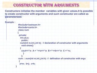 num :: num( ) {    cout<<“\n Constructor is called : ”;     a=1;    b=2;    c=3;    }   void main( ) {    clrscr();    num  x;    x.show();      }DestructorsDestructors are opposite to the constructor. The process of destroying the class objects created by constructors is done in destructor. preceded by a tilde(~).A destructor is automatically executed when object goes out of scope. It is also invoked when delete operator is used to free memory allocated with class pointer.