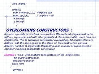 Characteristicsfor Destructors  :Like constructor, the destructor  does not have return type and even void.Constructor and destructor cannot be inherited, though a derived class can call the constructors and destructors of the class .Destructor can be virtual, but constructors cannot.Only one destructor can be defined in the destructor. The destructor does not have any argument.The destructors neither have default values nor can be overloaded.Turbo C++  compiler can define  constructor & destructor if they have not been explicitly defined.They are also on many cases  without explicit calls in program. Any constructor or destructor created by the compiler will be public. Example ;                    #include<iostream.h>                      int c=0;                    class    num                   {                       public :                    num()                  {                       c++;                 cout<<“\n Object created : ”<<c;             }         