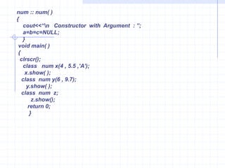Constructor with ArgumentsConstructors initialize the member  variables with given values.It Is possible  to create constructor with arguments and such constructor are called as parameterized.Example :                      #include<iostream.h>                      #include<conio.h>                      class num                     {                       private:                         int a,b,c;                           public:                         num(int m,int j,int k);  // declaration of constructor with arguments                           void show()                         {                           cout<<“\n  A = ”<<a<<“\n  B =”<<b<<“\n  C =”<c;                              }                           };                      num :: num(int m,int j,int k)  //  defination of constructor with argu                       {                        a=m;  b=j;  c=k;                  }