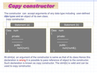Void  main( )   {      clrscr();        num x=num(1,2,3);   //explicit call        num  y(4,5,6);           //  implicit  call         x.show();         y.show();             }Overloading constructors  :It is also possible to overload constructors. We declared single constructor without arguments and with all arguments. A class can contain more than one constructor. This is known as constructor overloading. All constructors are defined  with the same name as the class. All the constructors contain different number of arguments.Depanding upon number of arguments,the compiler executes appropriate constructor.Example :  w.a.p  with multiple constructors for the  single class.              #include<iostream.h>            #include<conio.h>            class num         {             private :