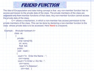 Friend FunctionIt is not a member function .But it has complete access on all  types of properties of a class.Characteristics of friend function :Friend function is signatured with in the class & prefixed with friend keyword. It mean’s the signature defines these functions friend of current class.It is not called associated with <object>.It takes class  objects as parameter.It is friend of one or many class as.Syntax :   friend  <return type>  <function_name> (<parameters>);  when we are defined the function is out of the class.   <return type> <FunctionName> (<parameter>)    {       -----------       }