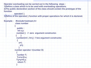 Operator overloadingThe capability to relate the existing operator with a member function and use the resulting operator with objects of its class as its operands is called operator overloading.     syntax :              return type   operator   operator symbol(parameters )             {                    statements ;                    --------------                 } Example : W.A.P to perform  addition of two objects and store the result in third object.              #include<iostream.h>              class   number               {                   public :                         int  x,y;                     number( )                         {     }                   number(int  j, int k)         {