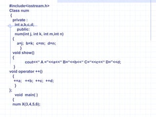 The keyword ‘Operator’ ,followed by an operator symbol, defines a new(overloaded) action of the given operator.     Example   :                   number  operator   +  (number  D)                        {                             number  T;                           T.x=x+D.x;                           T.y=y+D.y;                             return T;                          } The overloaded operators are redefined within a C++ Class using the keyword operator followed by an operator symbol. when an operator is overloaded, the produced symbol is called the operator function name. In the above declarations provide an extra meaning to the operator. Operator functions should be either member functions or friend functions. A friend function requires one argument for  unary operators and two for binary operator.  The member function requires one argument for binary operators and no argument for unary operators.The prototype  of operator functions in classes can be written as follows :       1)  void operator ++();       2) void operator  --();      3)  void operator –();    4) num operator +(num);    5) friend num operator * (int , num);Here  using friend function ,it is essential to pass the objects by value or reference .