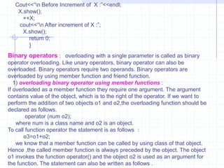 Operator overloading can be carried out in the following  steps :Define a class which is to be used with overloading operations.The public declaration section of the class should contain the prototype of the function                   operator( ).Define of the operator( ) function with proper operations for which it is declared.Example :    #include<iostream.h>                    class number                    {                       public :                        int x,y;                      number( )   //  zero  argument constructor.                     {       }                      number(int i, Int j)  // two argument constructor.                       {                          x=i;                            y=j;                          }                   number operator +(number D)                      {                       number T;                       T.x=x+D.x;                      T.y=y+D.y;                        return T;                      }