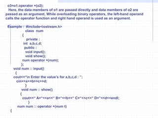  void   show() {   cout<<“\n X =”<<x<<“ y=“<<y;       }   };       void main( )       {          clrscr();     number A(1,2),B(3,4),C;      A.show();      B.show();      C=A+B;      C.show();       }Overloading Unary operators  :Overloading devoid of explicit argument to an operator function is called as unary operator overloading. The operator ++,--,- are unary operators. It can be used as prefix or suffix with the functions.Example :  W.A.P to increment member variables of object. Overload unary ++ operator.