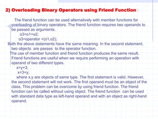Cout<<“\n Before Increment of  X :”<<endl;  X.show();     ++X;   cout<<“\n After increment of X :”;     X.show();         return 0;         }Binary operators :   overloading with a single parameter is called as binary operator overloading. Like unary operators, binary operator can also be overloaded. Binary operators require two operands. Binary operators are overloaded by using member function and friend function.   1) overloading binary operator using member functions :If overloaded as a member function they require one argument. The argument contains value of the object, which is to the right of the operator. If we want to perform the addition of two objects o1 and o2,the overloading function should be declared as follows.           operator (num o2);     where num is a class name and o2 is an object.To call function operator the statement is as follows  :          o3=o1+o2;     we know that a member function can be called by using class of that object. Hence ,the called member function is always preceded by the object. The object o1 invokes the function operator() and the object o2 is used as an argument for the function. The statement can also be written as follows .