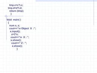 num tmp;   tmp.a=a+t.a;    tmp.b=b+t.b;   tmp.c=c+t.c;  tmp.d=d+t.d;   return (tmp);   }   main()  {      num x, y, z;    cout<<“\n Object X : ”;    x.input(); cout<<“\n  Object Y : ”;    y.input();     z=x+y;        cout<<“\n X : ”;        x.show();         cout<<“ Y : ”;          y.show();              cout<<“ Z : ”;               z.show();              }