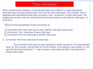 Overloading Binary Operators using Friend Function :        The friend function can be used alternatively with member functions for overloading of binary operators. The friend function requires two operands to be passed as arguments.             o3=o1+o2;            o3=operator +(o1,o2);  Both the above statements have the same meaning. In the second statement, two objects  are passes  to the operator function.    The use of member function and friend function produces the same result. Friend functions are useful when we require performing an operation with operand of two different types.          x=y+3;           x=3+y;          where x,y are objects of same type. The first statement is valid. However, the second statement will not work. The first operand must be an object of the class. This problem can be overcome by using friend function. The friend function can be called without using object. The friend function  can be used with standard data type as left-hand operand and with an object as right-hand operand. 