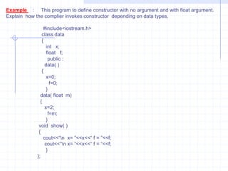 Ex:   #include<iostream.h>          class  num        {           private :             int a,b,c,d;              public :               void input();               void show();          friend num operator *(int ,num);                };   void num  :: input ()     {        cout<<“ \n Enter values for a,b,c,d : ”;         cin>>a>>>b>>c>>d;        }       void num :: show()      {         cout<<“\n  A =”<<a<<“ B=”<<b<<“ C=“<<c<<“ D=“<<d<<endl;             }  num operator * (int a,num t)         {             num tmp;         tmp.a=a*t.a;          tmp.b=b*t.b;