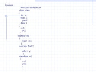 Type conversionWhen constants and variables  of various data types are clubbed in a single expression, automatic type conversion takes place. This is so for basic data types. The compiler  has no idea about the user-defined data types and about  their  conversion  to other data types. The programmer should  write the routines that convert basic types to user-defined  data types  or vice versa.   There are three possibilities of data conversion as .   1)  Conversion from basic data type to user -defined  data type (class type).   2)  Conversion  from  class type to basic data type.   3)  Conversion from one class type to another class type.Conversion  from basic data type to class type  :                   The conversion from basic to class data type is easily carried out. It is automatically done  by  the compiler  with the help of in-built routines  or by applying  type casting. In  this type the left-hand operand of “ = “ sign is always  class type and right –hand operand is always basic types.   