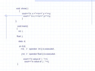 Example    :     This program to define constructor with no argument and with float argument.  Explain  how the complier invokes constructor  depending on data types.                          #include<iostream.h>                         class data                          {                            int   x;                            float   f;                             public :                           data( )                         {                            x=0;                              f=0;                            }                        data( float  m)                        {                           x=2;                             f=m;                            }                       void  show( )                        {                          cout<<“\n  x= ”<<x<<“ f = ”<<f;                           cout<<“\n x= ”<<x<<“ f = “<<f;                             }                      };                       