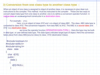 Int  main( )  {      data d;        d=1;         d.show();        d=6.9;          d.show();          }2) Conversion from class to basic data type    :                              We already see that previous  type i.e.., how compiler  makes conversion from basic to class type. The compiler does not have any knowledge about the user-defined data type built using classes. In this type of conversion, the programmer explicitly needs to tell the compiler  how to perform conversion from class to basic data type. These instructions are written in a member function. Such type of  conversion is also known as overloading  of type cast operators. The compiler first searches for the operator keyword followed by data type and if it  is not defined, it applies the conversion functions. In this type , the left-hand operand is always of basic data type and right-hand  operand is always of class type.  