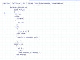 3) Conversion from one class type to another class type  :When an object of one class is assigned to object of another class, it is necessary to give clear-cut-instructions to the compiler. This method  must be instructed to the compiler .  These are two ways to convert object data type from one class to another. one is to define a conversion operator function  in source class or  a one-argument constructor in a destination class.            For example :   x=a ;                         here, x is an object of class XYZ and  a is object of class ABC . The class  ABC data type is converted to class XYZ. The conversion happens  from lass ABC to XYZ. The ABC is a source class and  XYZ  is a destination class.                               we know the operator function OPERATOR DATA-TYPE( ) . Here the type may be built-in data type  or user defined data type. The data types indicates target type of object. Here the conversion takes place from class ABC(source class) to class  XYZ (destination Class).     #include<iostream.h>    #include<stdlib.h>    #include<string.h>      class   date    {       char  d[10];       public :           date( )          {              d[0]=NULL;           } 