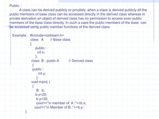 Inheritance                             Inheritance is one of the most useful and essential characteristics of  OOP. The existing classes are main component’s of inheritance. The new classes are created from existing one. The properties of existing classes are simply extended to the new classes. The new classes  created using such methods are known as derived classes and the existing classes are known as base classes. The relationship between the base and derived class is known as “ Kind of relationship“.                          The programmer can define new member variables and functions in the derived class. The base class remains unchanged. The object of derived class can access members of base as well as derived class. On the other hand the object of base class can’t access members of derived classes. The base classes do not know about their subclasses.                    The term reusability means reuse of properties of base class in the derived classes. Reusability permits to reuse members of the previous class. In the base class is reused.  Reusability is achieved using inheritance. Inheritance and reusability are not different  from each other.                    The base class is called as super class, parent or ancestor and derived class as sub class, child or descendent.   