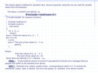 Additional  C++  keyword’sAsm       private     public     protected      catch      class     delete     friend       inline   New      operator   template      this            throw     try          virtual     Referencing  Operator( &) :                The referencing operator is used  to define  referencing variable. A reference variable prepares an  alternative (alias) name for previously defined  variable.  Syntax :                    data-type  &reference varible name=varible name.  Example:                 int qty=10;                 int &qt=qty;Principles  for  declaring  reference variable :  1)  A reference variable  should be initialized. 2)  Once  a reference variable  is declared, it  should not refer to any  other  variable. Once  the actual    variable  and reference variable  are connected they are tied jointly  congenitally. 3) The reference variable can be created  referring to pointer variable.       ex:   char  *h=“C++”;4)  A variable can contains various references. Modifying the value  of one of them results in a change in all others.5) Array of references is not allowed.