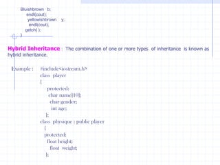 Hierarchical Inheritance  :  In this inheritance one class could be inherited from one or more  classes. new members are added to the derived class. Inheritance also supports hierarchical arrangement of programs. Several programs require hierarchical arrangement of classes, in which derived classes share the properties of base class. Hierarchical unit shows top down style through splitting a compound class into several simple sub classes. Ex :    #include<iostream.h>          class  red          {            public :             red( )             {                   cout<<“ Red ”;                     }                };           class  yellow              {                public :                   yellow()                 {                    cout<<“ Yellow ”;                        }                    };               class blue                  {