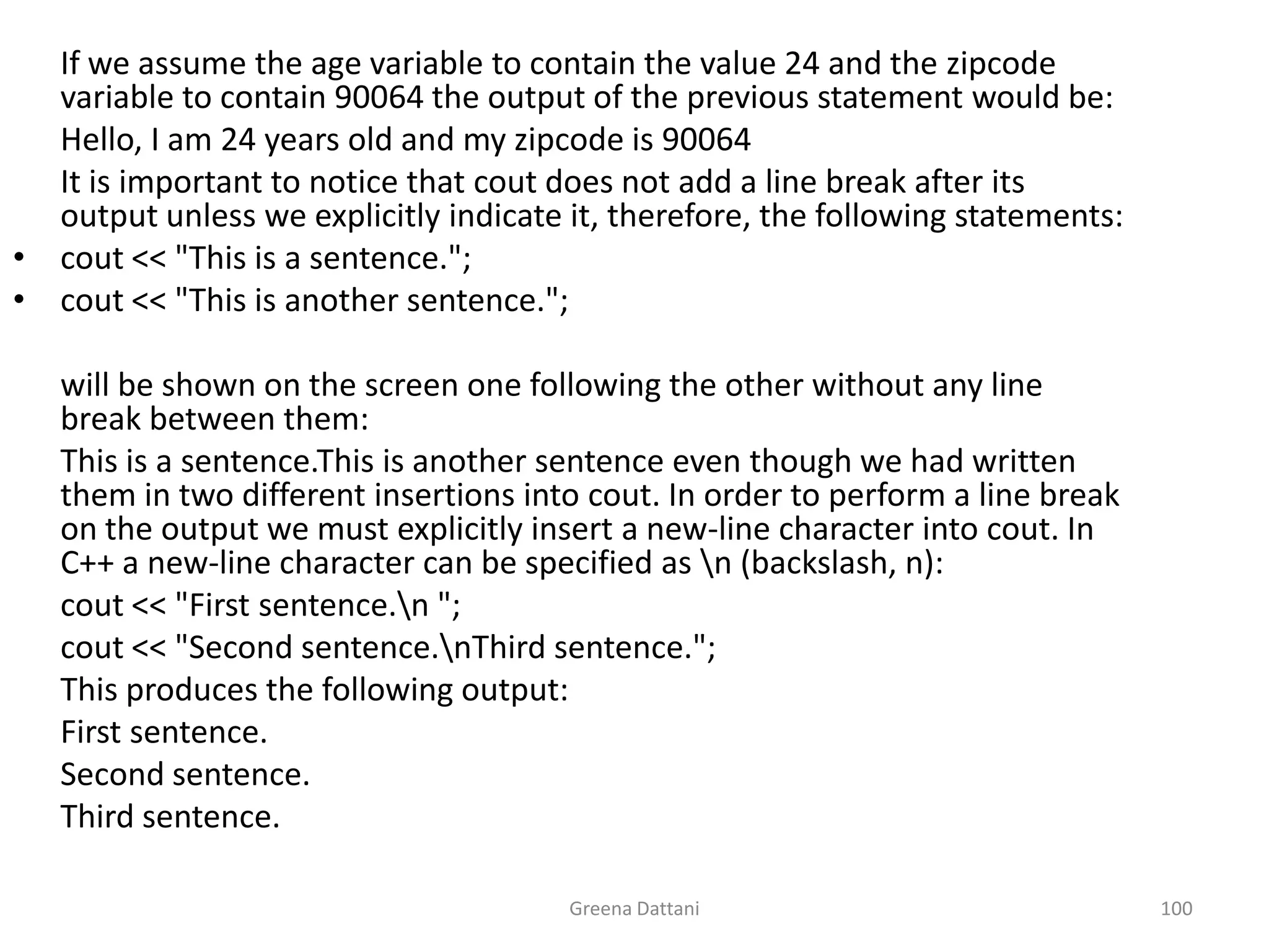 Greena Dattani100	If we assume the age variable to contain the value 24 and the zipcode variable to contain 90064 the output of the previous statement would be:	Hello, I am 24 years old and my zipcode is 90064	It is important to notice that cout does not add a line break after its output unless we explicitly indicate it, therefore, the following statements:cout << "This is a sentence.";cout << "This is another sentence."; 	will be shown on the screen one following the other without any line break between them:	This is a sentence.This is another sentence even though we had written them in two different insertions into cout. In order to perform a line break on the output we must explicitly insert a new-line character into cout. In C++ a new-line character can be specified as \n (backslash, n):cout << "First sentence.\n ";cout << "Second sentence.\nThird sentence.";	This produces the following output:	First sentence.	Second sentence.	Third sentence.