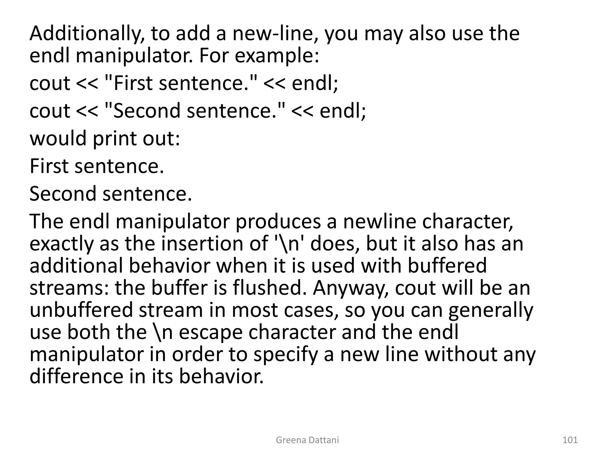 Greena Dattani101	Additionally, to add a new-line, you may also use the endl manipulator. For example:cout << "First sentence." << endl;cout << "Second sentence." << endl;	would print out:	First sentence.	Second sentence.	The endl manipulator produces a newline character, exactly as the insertion of '\n' does, but it also has an additional behavior when it is used with buffered streams: the buffer is flushed. Anyway, cout will be an unbuffered stream in most cases, so you can generally use both the \n escape character and the endl manipulator in order to specify a new line without any difference in its behavior.