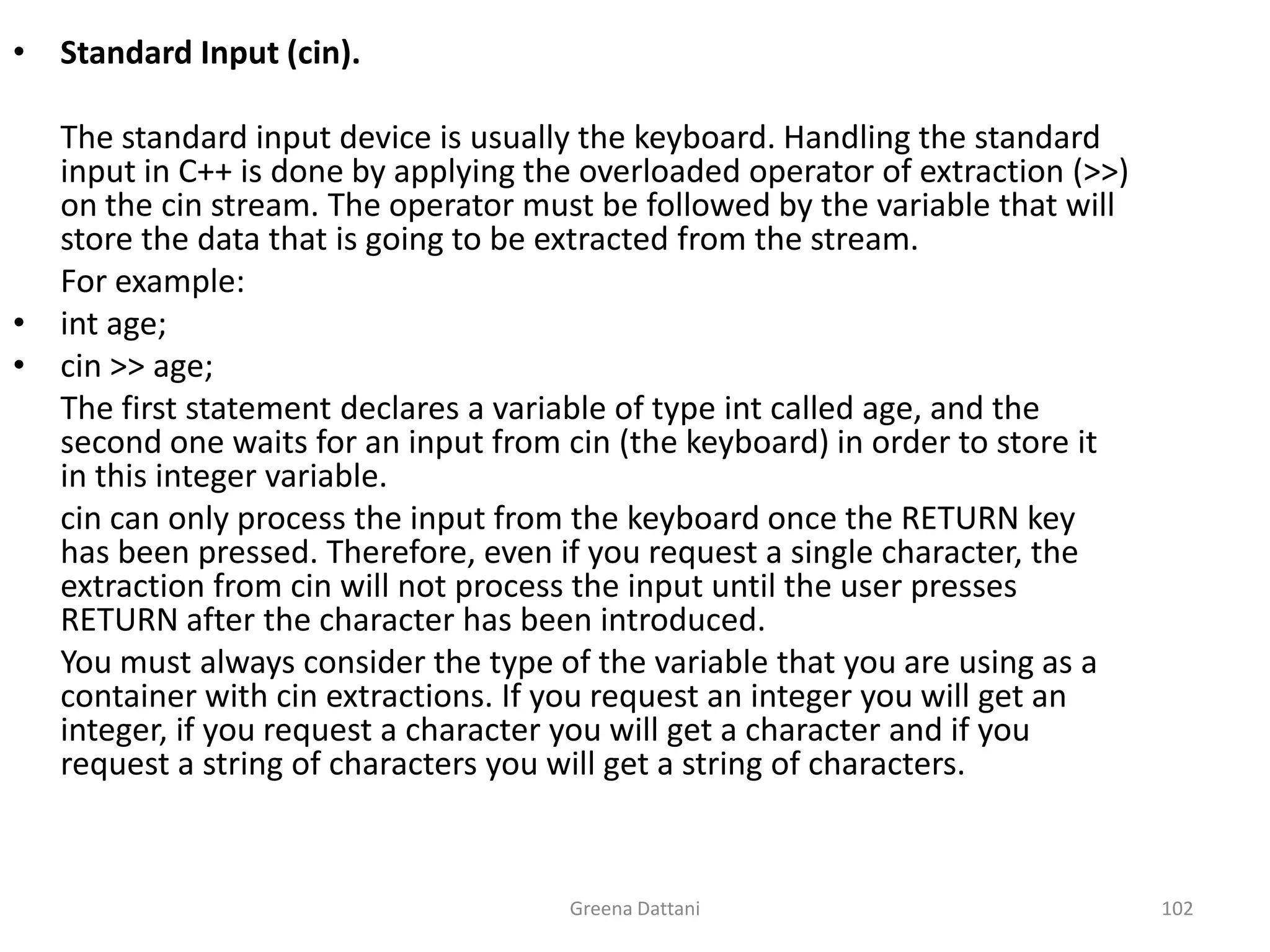 Greena Dattani102Standard Input (cin).	The standard input device is usually the keyboard. Handling the standard input in C++ is done by applying the overloaded operator of extraction (>>) on the cin stream. The operator must be followed by the variable that will store the data that is going to be extracted from the stream.	For example:int age;cin >> age;	The first statement declares a variable of type int called age, and the second one waits for an input from cin (the keyboard) in order to store it in this integer variable.cin can only process the input from the keyboard once the RETURN key has been pressed. Therefore, even if you request a single character, the extraction from cin will not process the input until the user presses RETURN after the character has been introduced.	You must always consider the type of the variable that you are using as a container with cin extractions. If you request an integer you will get an integer, if you request a character you will get a character and if you request a string of characters you will get a string of characters.