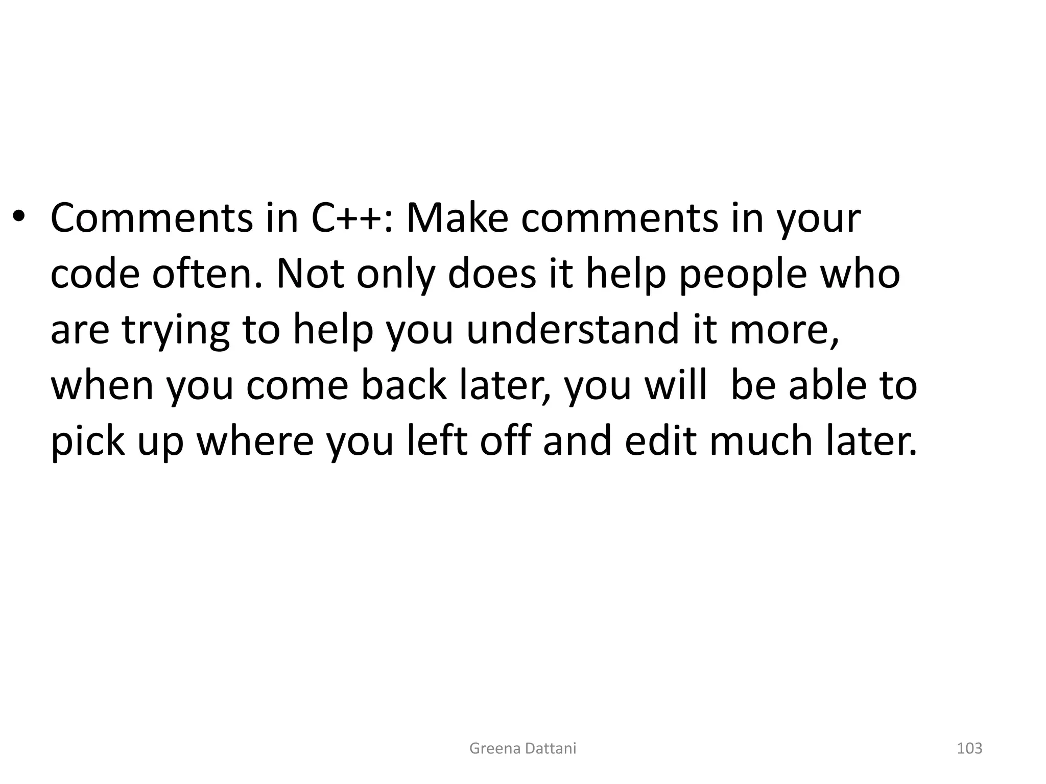 Greena Dattani103Comments in C++: Make comments in your code often. Not only does it help people who are trying to help you understand it more, when you come back later, you will  be able to pick up where you left off and edit much later.