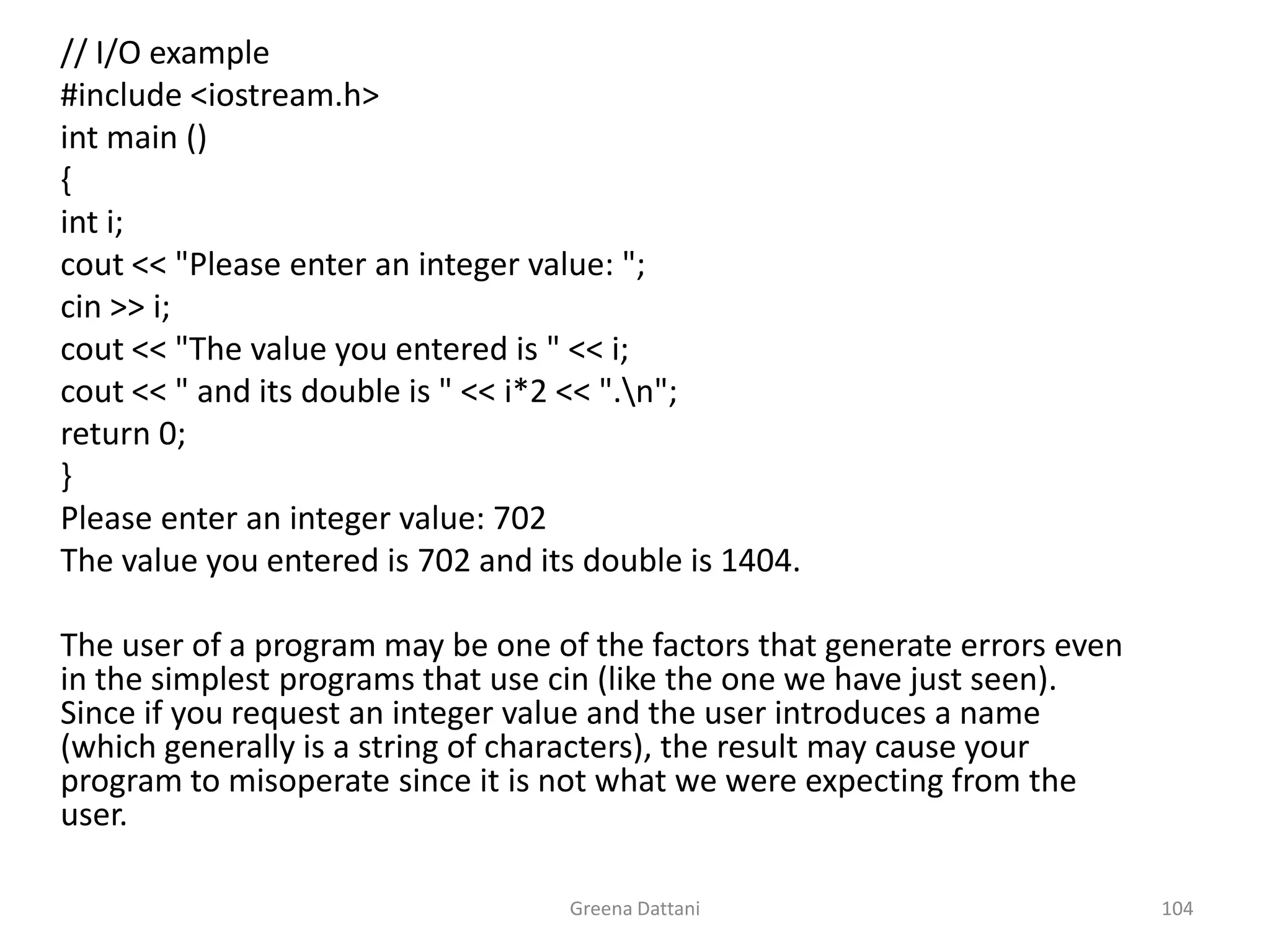 Greena Dattani104	// I/O example	#include <iostream.h>int main ()	{inti;cout << "Please enter an integer value: ";cin >> i;cout << "The value you entered is " << i;cout << " and its double is " << i*2 << ".\n";	return 0;	}	Please enter an integer value: 702	The value you entered is 702 and its double is 1404.	The user of a program may be one of the factors that generate errors even in the simplest programs that use cin (like the one we have just seen). Since if you request an integer value and the user introduces a name (which generally is a string of characters), the result may cause your program to misoperate since it is not what we were expecting from the user.