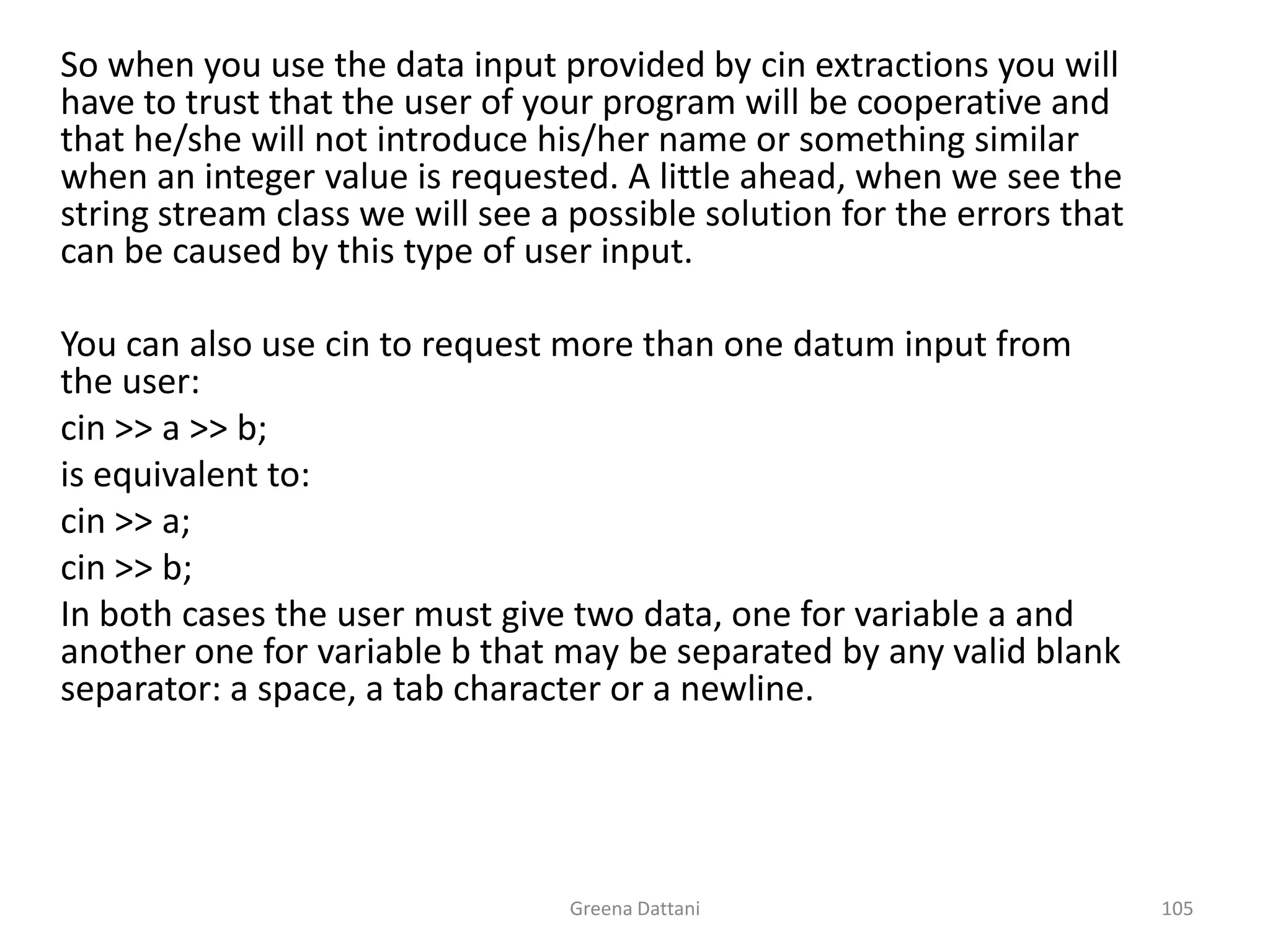 Greena Dattani105	So when you use the data input provided by cin extractions you will have to trust that the user of your program will be cooperative and that he/she will not introduce his/her name or something similar when an integer value is requested. A little ahead, when we see the string stream class we will see a possible solution for the errors that can be caused by this type of user input.	You can also use cin to request more than one datum input from the user:cin >> a >> b;	is equivalent to:cin >> a;cin >> b;	In both cases the user must give two data, one for variable a and another one for variable b that may be separated by any valid blank separator: a space, a tab character or a newline.