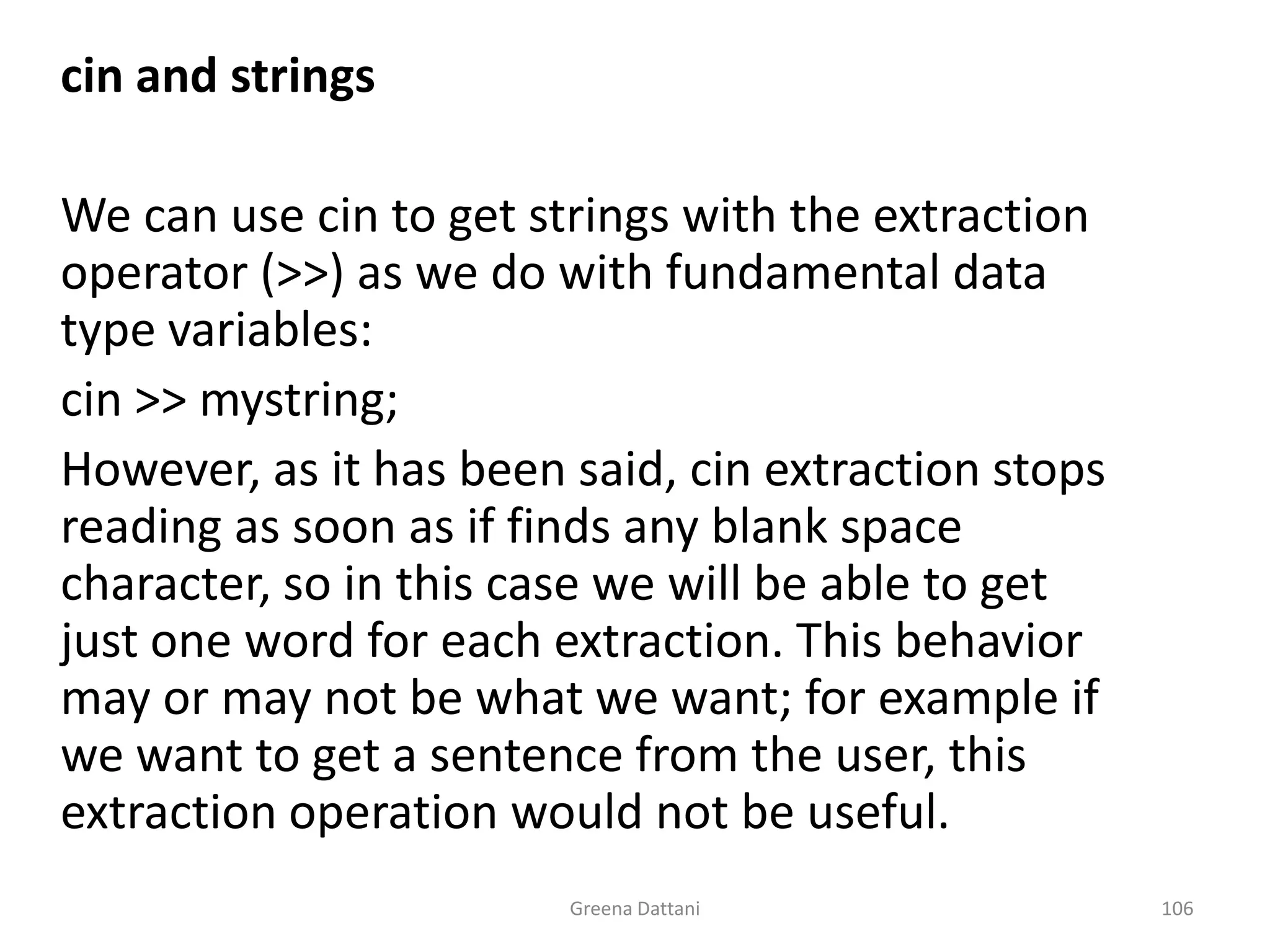 Greena Dattani106cin and strings	 	We can use cin to get strings with the extraction operator (>>) as we do with fundamental data type variables:cin >> mystring;	However, as it has been said, cin extraction stops reading as soon as if finds any blank space character, so in this case we will be able to get just one word for each extraction. This behavior may or may not be what we want; for example if we want to get a sentence from the user, this extraction operation would not be useful.