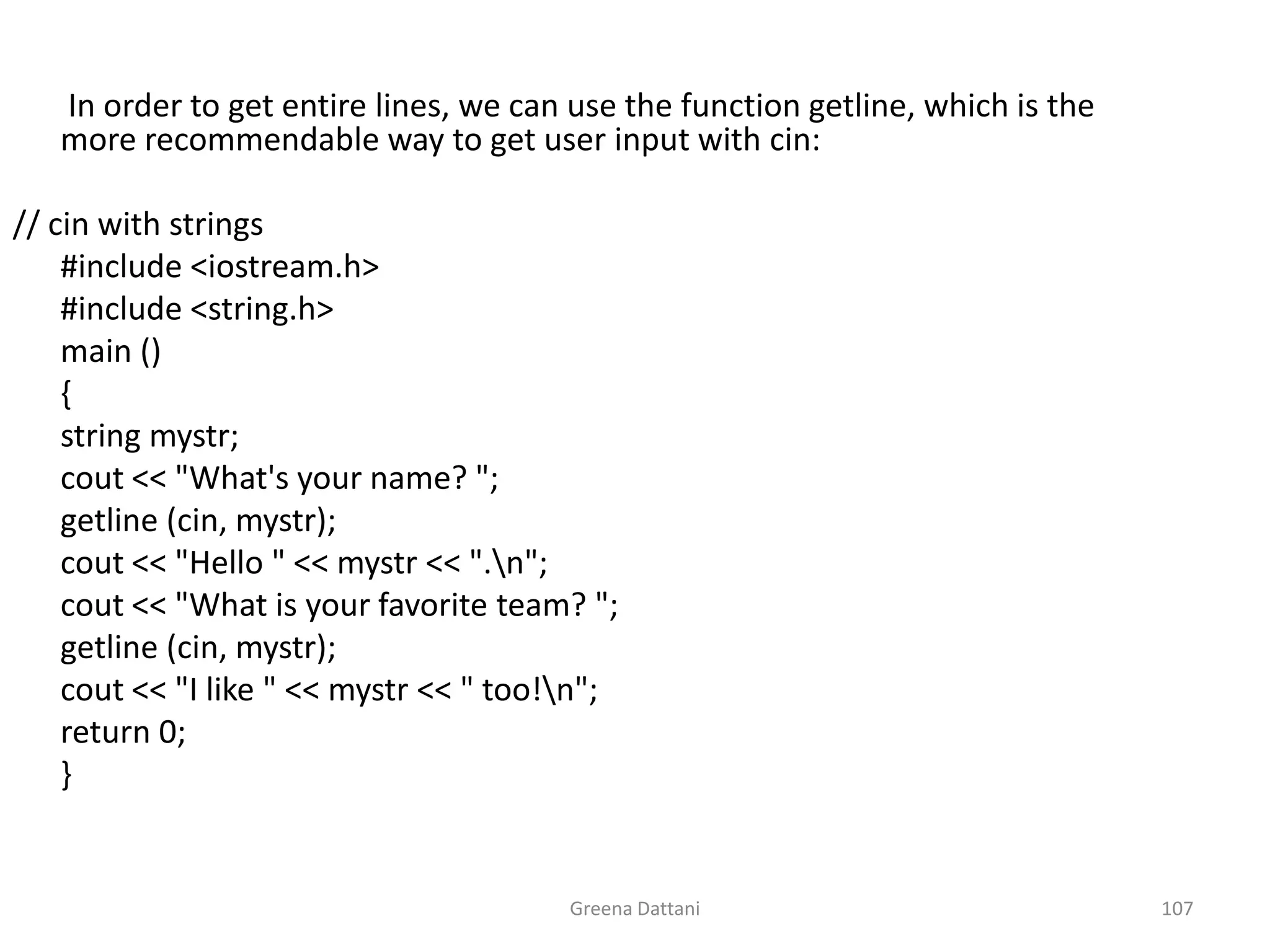 Greena Dattani107	 In order to get entire lines, we can use the function getline, which is the more recommendable way to get user input with cin:// cin with strings	#include <iostream.h>	#include <string.h>	main ()	{	string mystr;cout << "What's your name? ";getline (cin, mystr);cout << "Hello " << mystr << ".\n";cout << "What is your favorite team? ";getline (cin, mystr);cout << "I like " << mystr << " too!\n";	return 0;	}