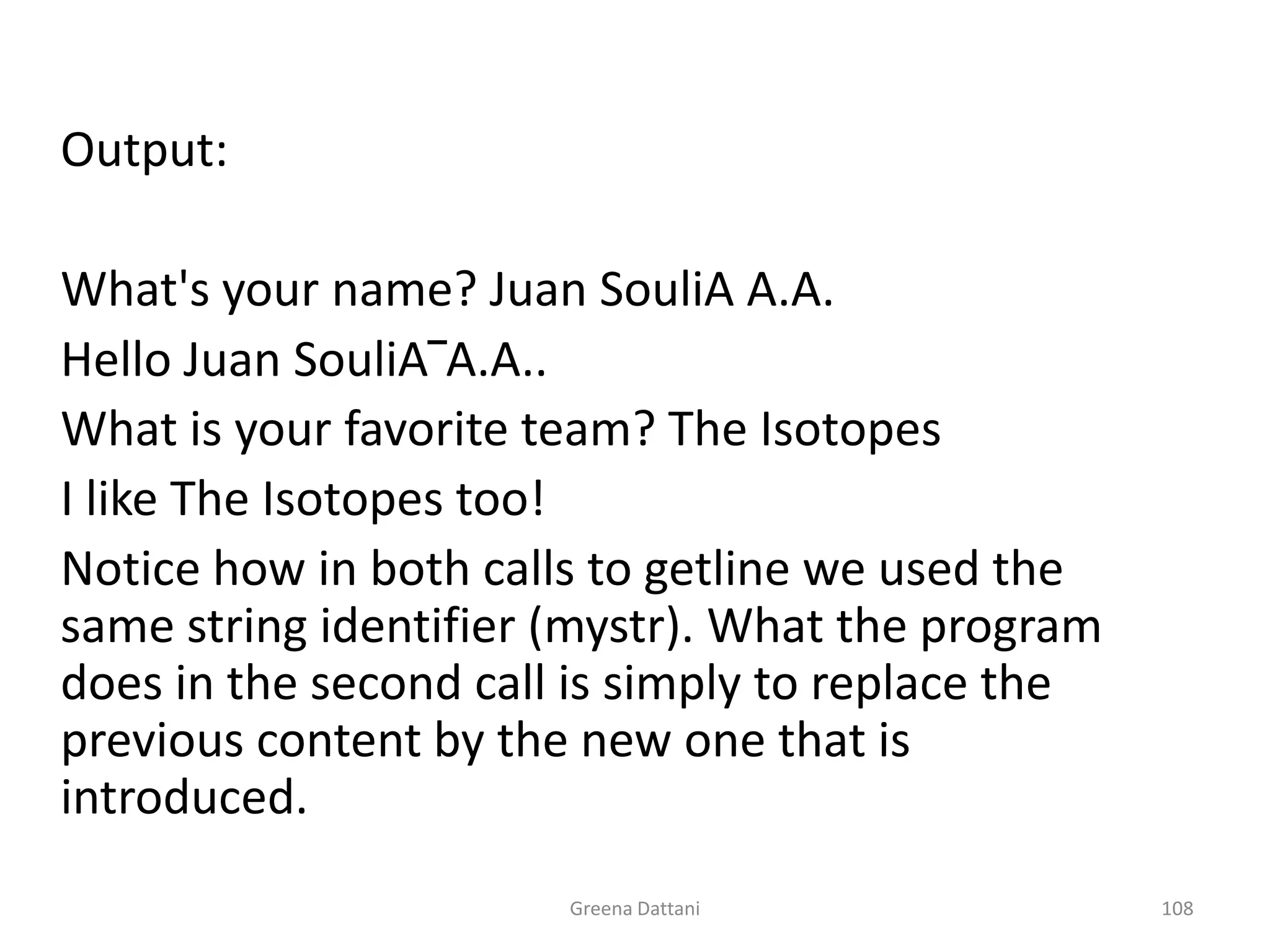 Greena Dattani108	Output:	What's your name? Juan SouliA A.A.	Hello Juan SouliA‾A.A..	What is your favorite team? The Isotopes	I like The Isotopes too!	Notice how in both calls to getline we used the same string identifier (mystr). What the program does in the second call is simply to replace the previous content by the new one that is introduced.