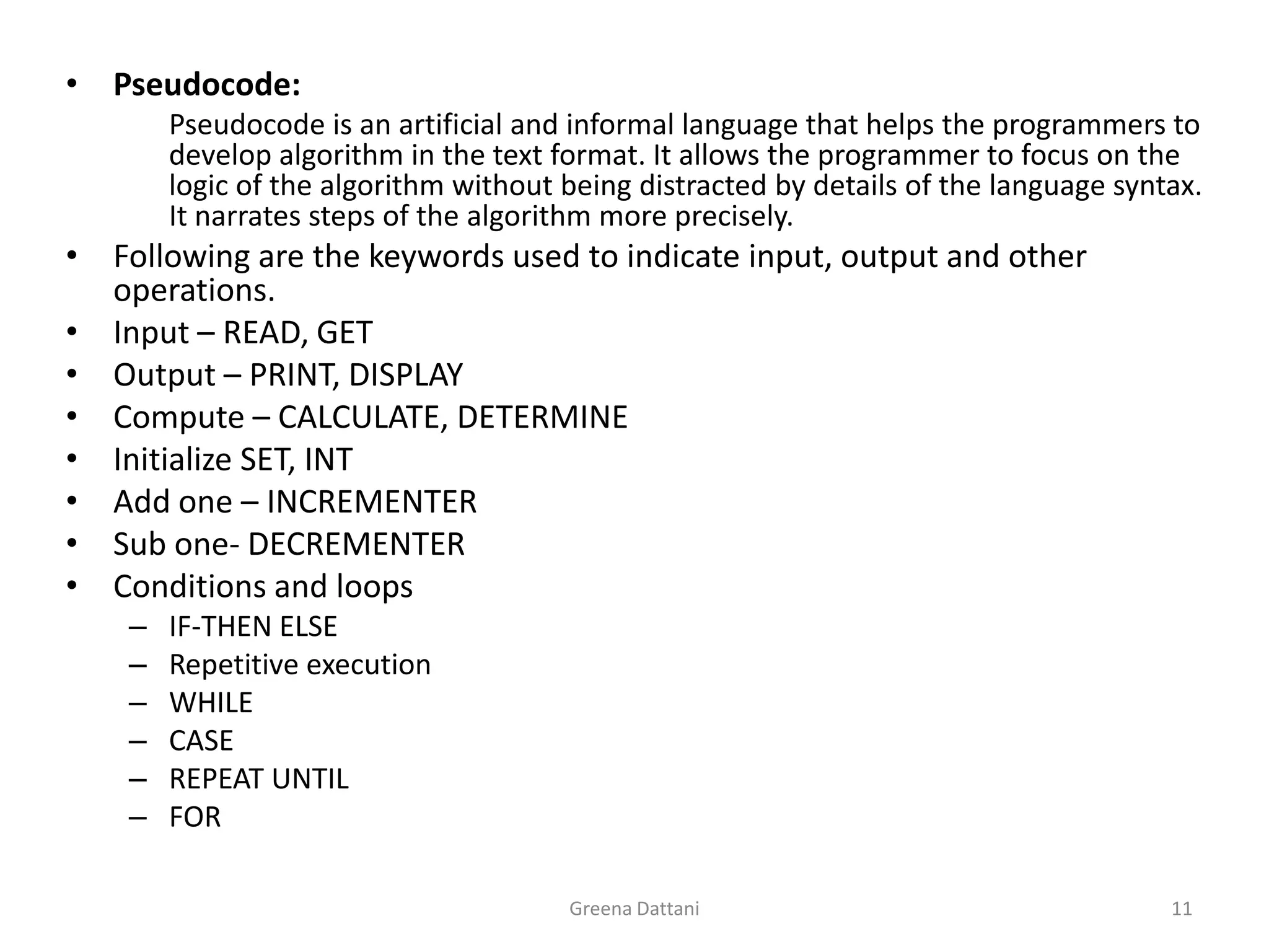 Greena Dattani11Pseudocode: Pseudocode is an artificial and informal language that helps the programmers to develop algorithm in the text format. It allows the programmer to focus on the logic of the algorithm without being distracted by details of the language syntax. It narrates steps of the algorithm more precisely.Following are the keywords used to indicate input, output and other operations.Input – READ, GETOutput – PRINT, DISPLAYCompute – CALCULATE, DETERMINEInitialize SET, INTAdd one – INCREMENTERSub one- DECREMENTER Conditions and loopsIF-THEN ELSERepetitive executionWHILECASEREPEAT UNTILFOR