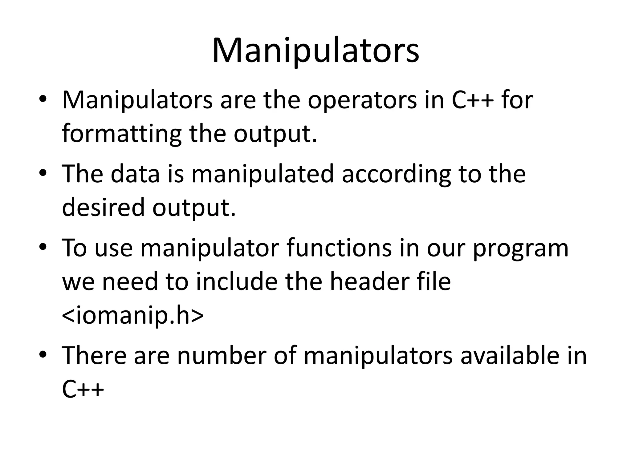 ManipulatorsManipulators are the operators in C++ for formatting the output. The data is manipulated according to the desired output. To use manipulator functions in our program we need to include the header file <iomanip.h>There are number of manipulators available in C++