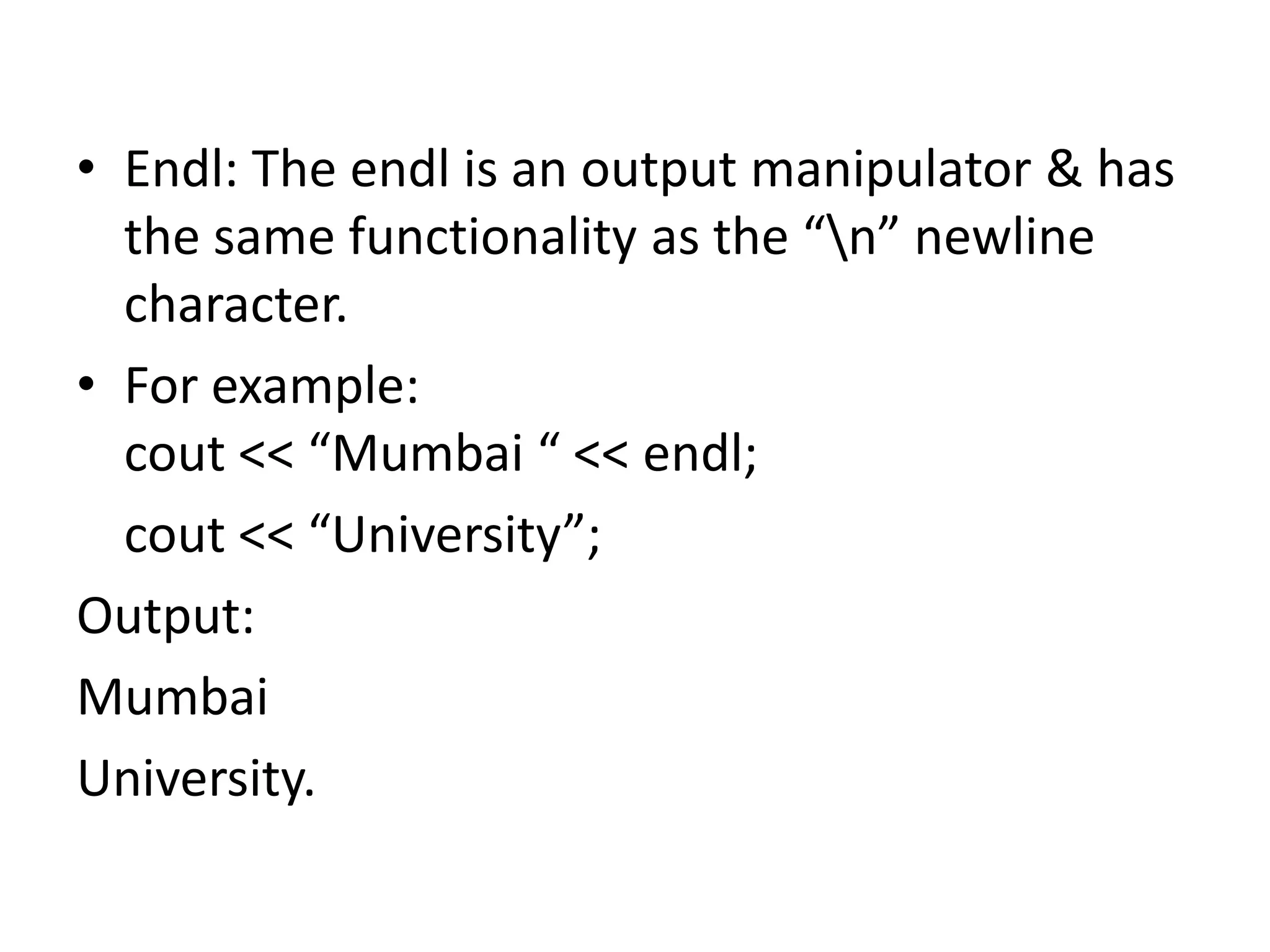 Endl: The endl is an output manipulator & has the same functionality as the “\n” newline character.For example:cout << “Mumbai “ << endl;cout << “University”;Output:MumbaiUniversity.