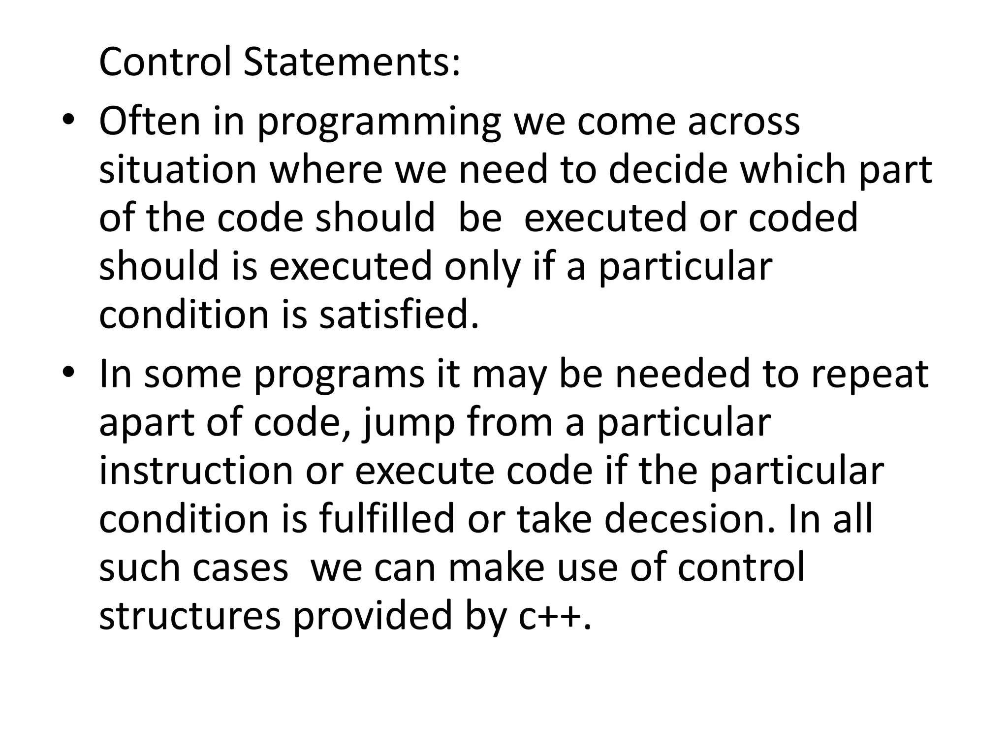 	Control Statements: Often in programming we come across situation where we need to decide which part of the code should  be  executed or coded should is executed only if a particular condition is satisfied.In some programs it may be needed to repeat apart of code, jump from a particular instruction or execute code if the particular condition is fulfilled or take decesion. In all such cases  we can make use of control  structures provided by c++.