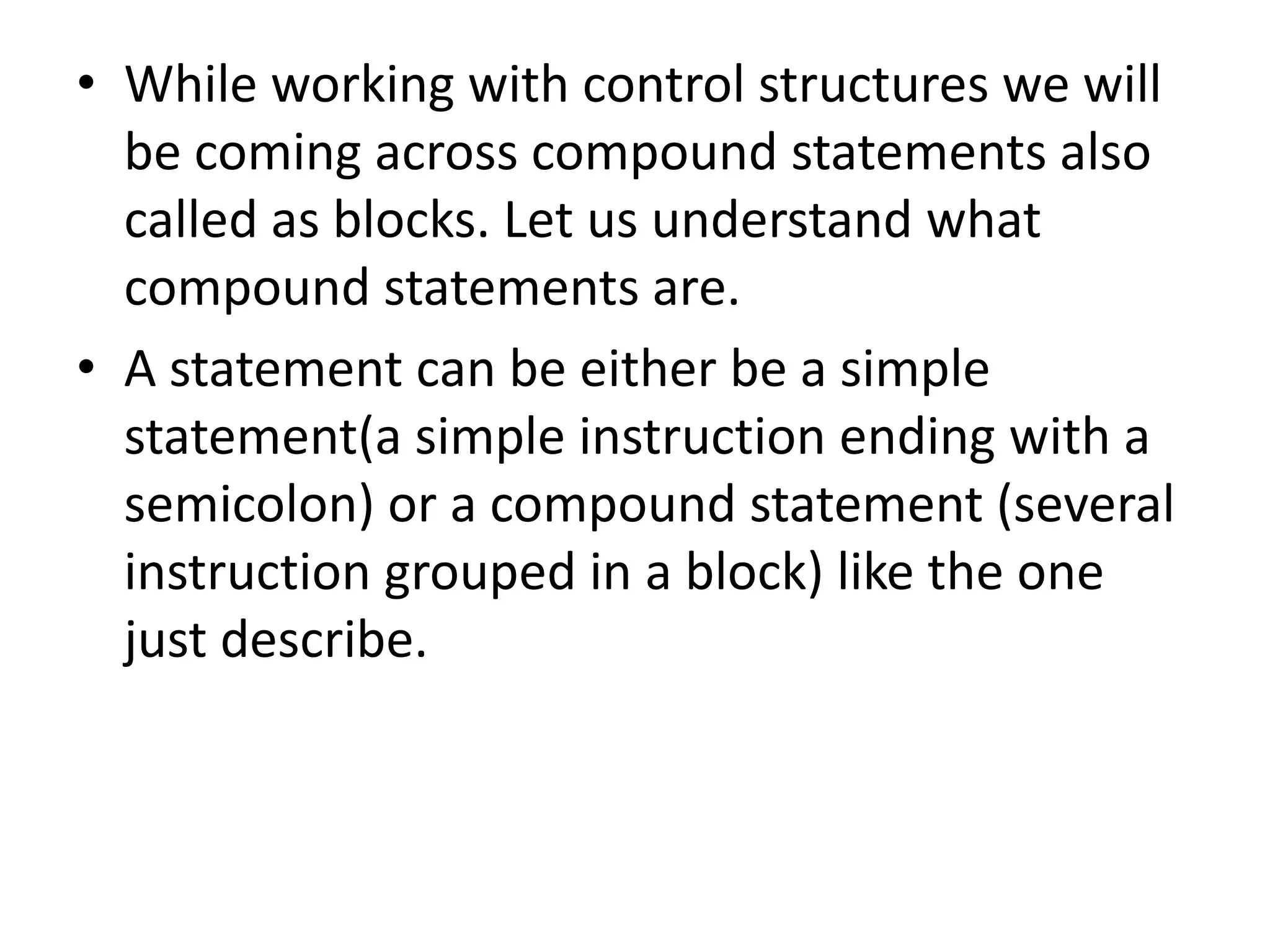 While working with control structures we will be coming across compound statements also called as blocks. Let us understand what compound statements are.A statement can be either be a simple statement(a simple instruction ending with a semicolon) or a compound statement (several instruction grouped in a block) like the one just describe.